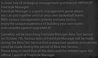 FreeStyle Manager! FreeStyle Manager is a sports management game where you can put together and run your own basketball teams. With various management systems and play tactics, enjoy the unique experience of building your own teams and compete against upgraded AI! GameKiss wil be launching FreeStyle Manager Beta Test Service on October 7th. Various tests of FreeStyle Manager will be made during the Beta Test Service that unexpected updates and patches could be made during this period of Beta test Service. Please keep in mind that all the data could be deleted upon the official  Launch of FreeStyle Manager.
